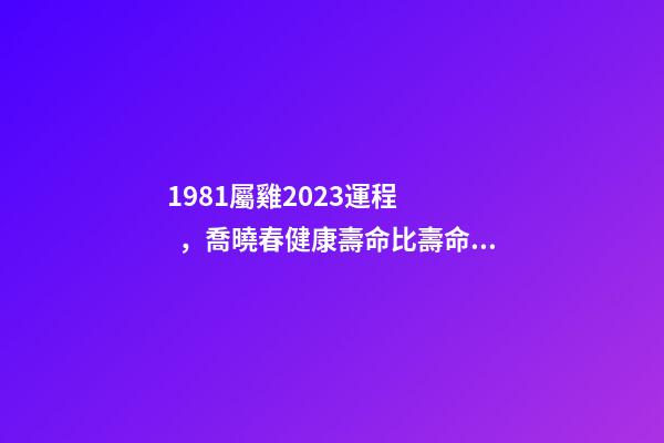 1981屬雞2023運程，喬曉春健康壽命比壽命更重要-第1張-觀點-玄機派